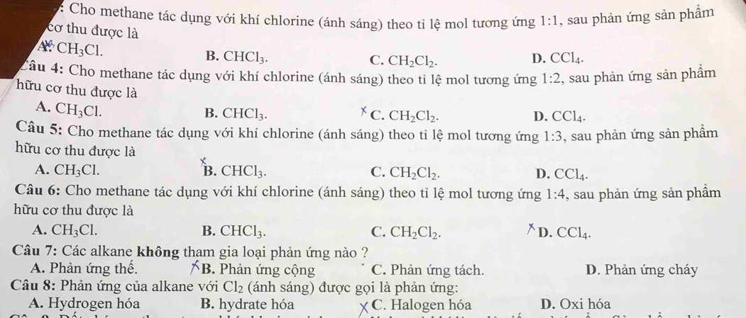 Cho methane tác dụng với khí chlorine (ánh sáng) theo tỉ lệ mol tương ứng 1:1
Ar. CH_3Cl. , sau phản ứng sản phẩm
cơ thu được là
B. CHCl_3. D. CCl_4. 
C. CH_2Cl_2. 
Câu 4: Cho methane tác dụng với khí chlorine (ánh sáng) theo tỉ lệ mol tương ứng 1:2 , sau phản ứng sản phẩm
hữu cơ thu được là CH_2Cl_2.
A. CH_3Cl.
B. CHCl_3. C. D. CCl_4. 
Câu 5: Cho methane tác dụng với khí chlorine (ánh sáng) theo tỉ lệ mol tương ứng 1:3 , sau phản ứng sản phẩm
hữu cơ thu được là X
A. CH_3Cl. B. CHCl_3. C. CH_2Cl_2. D. CCl_4. 
Câu 6: Cho methane tác dụng với khí chlorine (ánh sáng) theo tỉ lệ mol tương ứng 1:4
hữu cơ thu được là , sau phản ứng sản phẩm
A. CH_3Cl. B. CHCl_3. C. CH_2Cl_2. D. CCl_4. 
Câu 7: Các alkane không tham gia loại phản ứng nào ?
A. Phản ứng thế. B. Phản ứng cộng C. Phản ứng tách. D. Phản ứng cháy
Câu 8: Phản ứng của alkane với Cl_2 (ánh sáng) được gọi là phản ứng:
A. Hydrogen hóa B. hydrate hóa C. Halogen hóa D. Oxi hóa