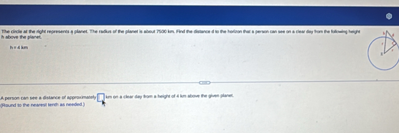 The circle at the right represents a planet. The radius of the planet is about 7500 km. Find the distance d to the horizon that a person can see on a clear day from the following height
h above the planet.
h=4km
A person can see a distance of approximately □ kmon a clear day from a height of 4 km above the given planet. 
(Round to the nearest tenth as needed.)