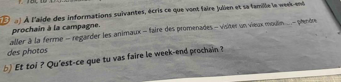 Ở a) À l'aide des informations suivantes, écris ce que vont faire Julien et sa famille le week-end 
prochain à la campagne. 
aller à la ferme - regarder les animaux - faire des promenades - visiter un vieux moulin ...- prendre 
des photos 
b) Et toi ? Qu'est-ce que tu vas faire le week-end prochain ?