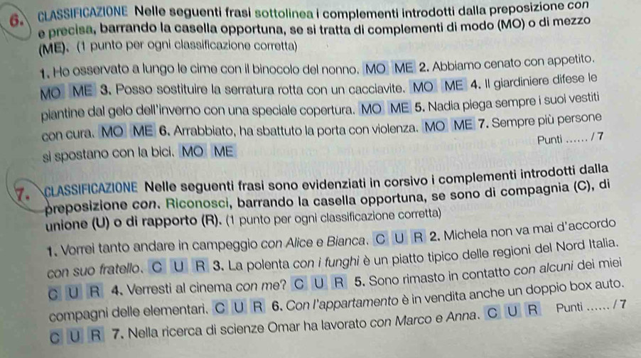 CLASSIFICAZIONE Nelle seguenti frasi sottolinea i complementi introdotti dalla preposizione con
e precisa, barrando la casella opportuna, se si tratta di complementi di modo (MO) o di mezzo
(ME). (1 punto per ogni classificazione corretta)
1. He osservato a lungo le cime con il binocolo del nonno. MO ME 2. Abbiamo cenato con appetito.
MO ME 3. Posso sostituire la serratura rotta con un cacciavite. MO ME 4. Il giardiniere difese le
plantine dal gelo dell'inverno con una speciale copertura. MO ME 5. Nadia piega sempre i suoi vestiti
con cura. MO ME 6. Arrabbiato, ha sbattuto la porta con violenza. MO ME 7. Sempre più persone
Punti .... . . / 7
si spostano con la bici. MO ME
7. CLASSIFICAZIONE Nelle seguenti frasi sono evidenziati in corsivo i complementi introdotti dalla
preposizione con. Riconosci, barrando la casella opportuna, se sono di compagnia (C), di
unione (U) o di rapporto (R). (1 punto per ogni classificazione corretta)
1. Vorrei tanto andare in campeggio con Alice e Bianca. CU R 2. Michela non va mai d'accordo
con suo fratello. C U  R 3. La polenta con i funghi è un piatto tipico delle regioni del Nord Italia.
C U R 4. Verresti al cinema con me? C U R 5. Sono rimasto in contatto con alcuni dei miei
compagni delle elementari. C U R 6. Con l'appartamento è in vendita anche un doppio box auto.
C U R 7. Nella ricerca di scienze Omar ha lavorato con Marco e Anna. CU R Punti ...... / 7