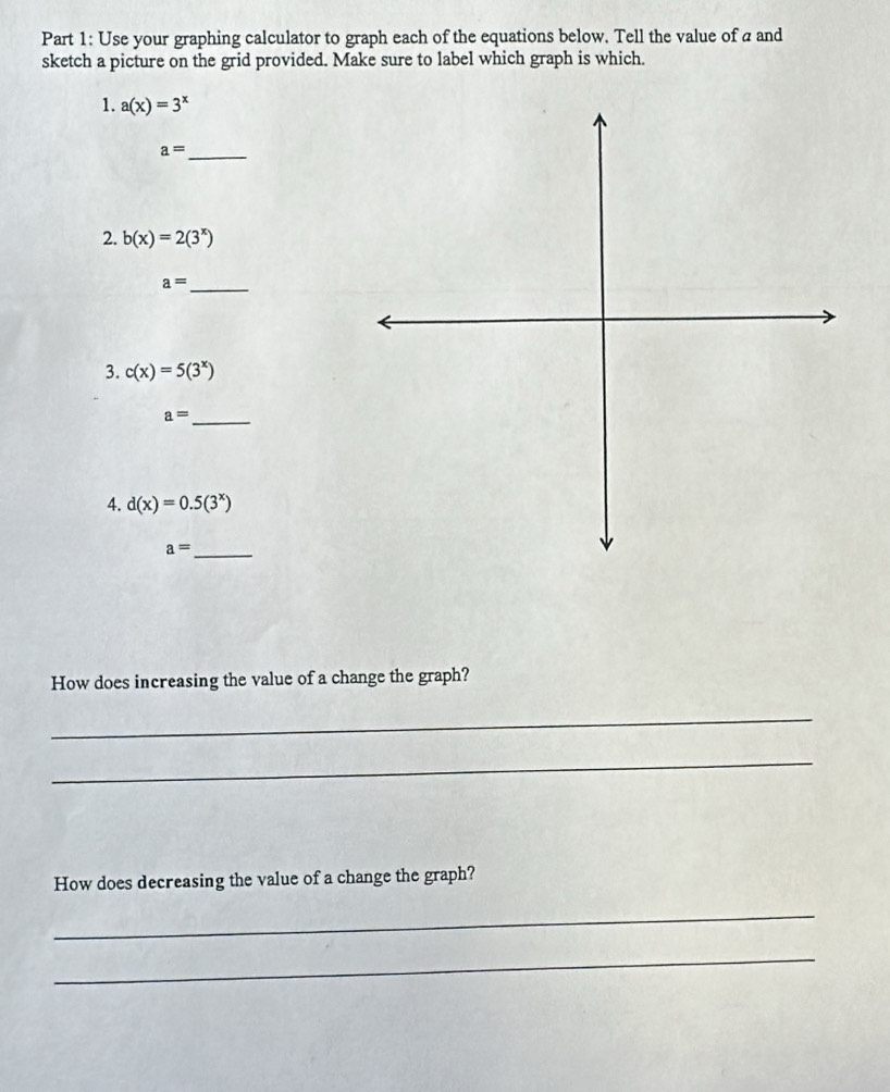 Use your graphing calculator to graph each of the equations below. Tell the value of a and 
sketch a picture on the grid provided. Make sure to label which graph is which. 
1. a(x)=3^x
a= _ 
2. b(x)=2(3^x)
_ a=
3. c(x)=5(3^x)
a= _ 
4. d(x)=0.5(3^x)
_ a=
How does increasing the value of a change the graph? 
_ 
_ 
How does decreasing the value of a change the graph? 
_ 
_