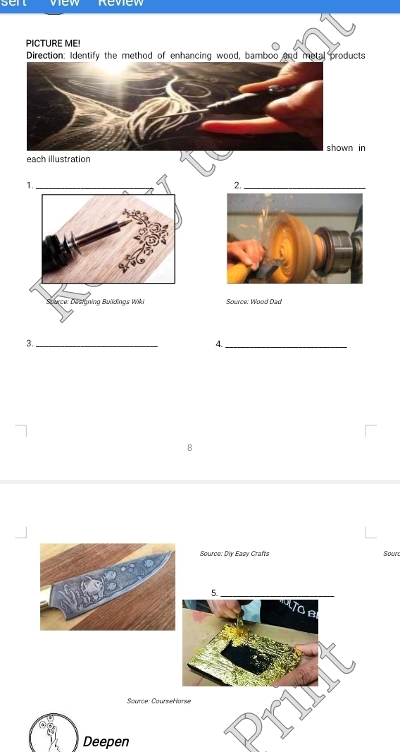 sen Review 
PICTURE ME! 
Direction: Identify the method of enhancing wood, bamboo and metal products 
n in 
each illustration 
2._ 
Source: Wood Dad 
3._ 
4._ 
8 
Source: Diy Easy Crafts Sourd 
Source: Course 
Deepen