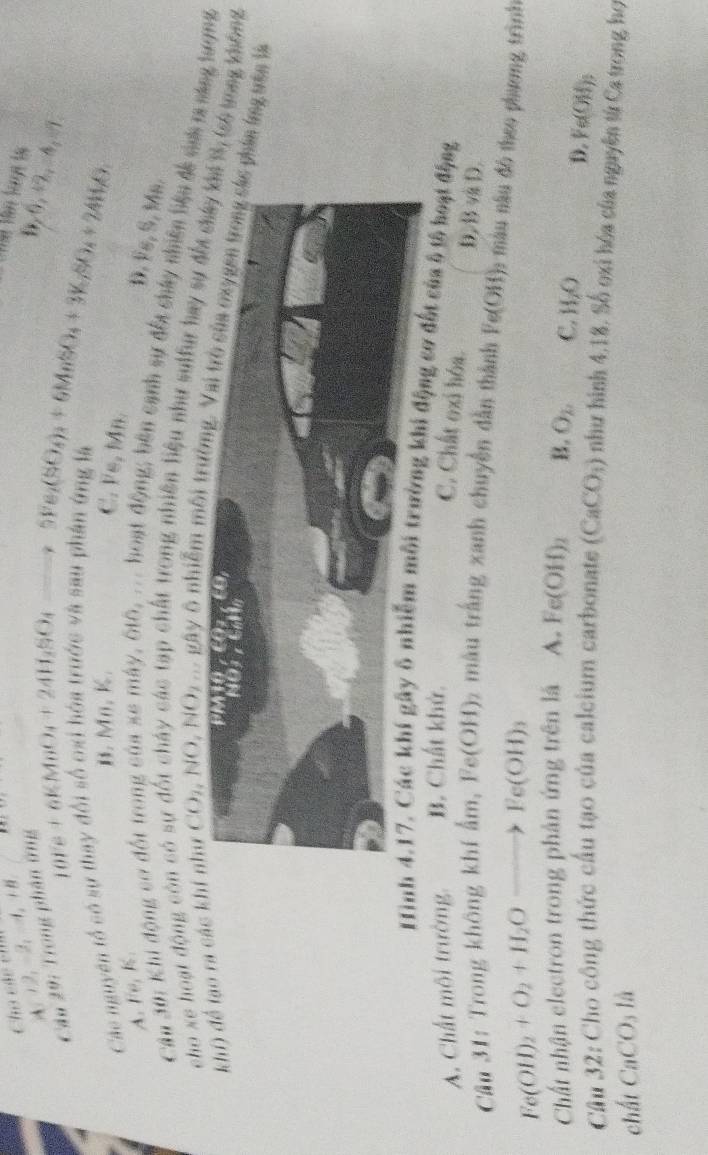 Cho cãc êm 2,A,B
A  2
Câu 29: Trong phố
D,0,+2,=4,-1
Các nguyên tổ có sự thay đổi số beginarrayr nome 10Te+6KMnO_4+24H_2SO_4to 5Fe_2(SO_4)_3+6MnSO_4+3K_fSO_4+24H_2O B Mn, K.
C. Fe, Mn.
A. Fe, K.
D. Fs, S, Ms.
Cậu Si: Khi động cơ đốt trong của xe máy, 610, ... hoạt động; bên cạnh sự đối chấy nhiên biểu đề snh m sáng tượng
cho xe hoạt động còn có s
Cc tạp chất trong nhiên liệu như sulfur hay sự đ, (só tong không
khí) để tạo ra các ki như C x_2 NO,NO g m gây ô nhiễm môi thin ứng tán là
Hình 4.17. Các khí gây ô nhiễm môi trường khi động cơ đết của ô tổ hoạt động
A. Chất môi trường, B. Chất khử.
C. Chất oxi hóa. D,/B v D.
Câu 31: Trong không khí ẩm, Fe(OH) 2 màu trắng xanh chuyền dẫn thành Fe(OH) 6 màu nâu đô theo phương trình
Fe(OH)_2+O_2+H_2Oto Fe(OH)_3
Chất nhận electron trong phản ứng trên là A. Fe(OH)_2 B. O_2 C. H_2O
D. Fe(OH)_3
Cầu 32: Cho công thức cầu tạo của calcium carbonate (CaCO_3) như hình 4,18, Số oxi hóa của nguyên từ Ca trong họ
chất CaCO_311