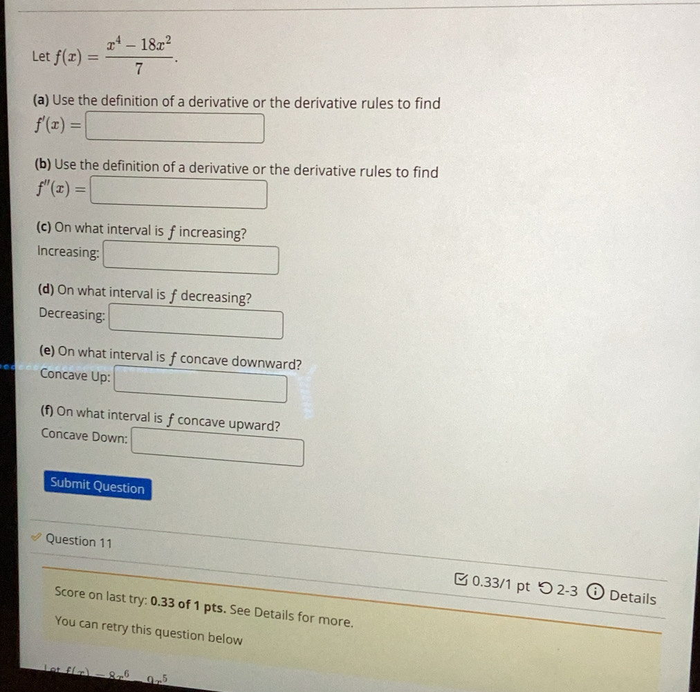 Let f(x)= (x^4-18x^2)/7 . 
(a) Use the definition of a derivative or the derivative rules to find
f'(x)=□
(b) Use the definition of a derivative or the derivative rules to find
f''(x)=□
(c) On what interval is f increasing? 
Increasing: □ 
(d) On what interval is f decreasing? 
Decreasing: □ 
(e) On what interval is f concave downward? 
Concave Up: □ 
(f) On what interval is f concave upward? 
Concave Down: □ 
Submit Question 
Question 11 
0.33/1 pt つ 2-3 ⓘ Details 
Score on last try: 0.33 of 1 pts. See Details for more. 
You can retry this question below 
Lot f(x)=8x^6-9x^5