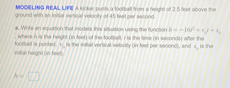 MODELING REAL LIFE A kicker punts a football from a height of 2.5 feet above the 
ground with an initial vertical velocity of 45 feet per second. 
a. Write an equation that models this situation using the function h=-16t^2+v_0t+s_0
, where / is the height (in feet) of the football, / is the time (in seconds) after the 
football is punted, ''_0 is the initial vertical velocity (in feet per second), and s_0 is the 
initial height (in feet).
h=□