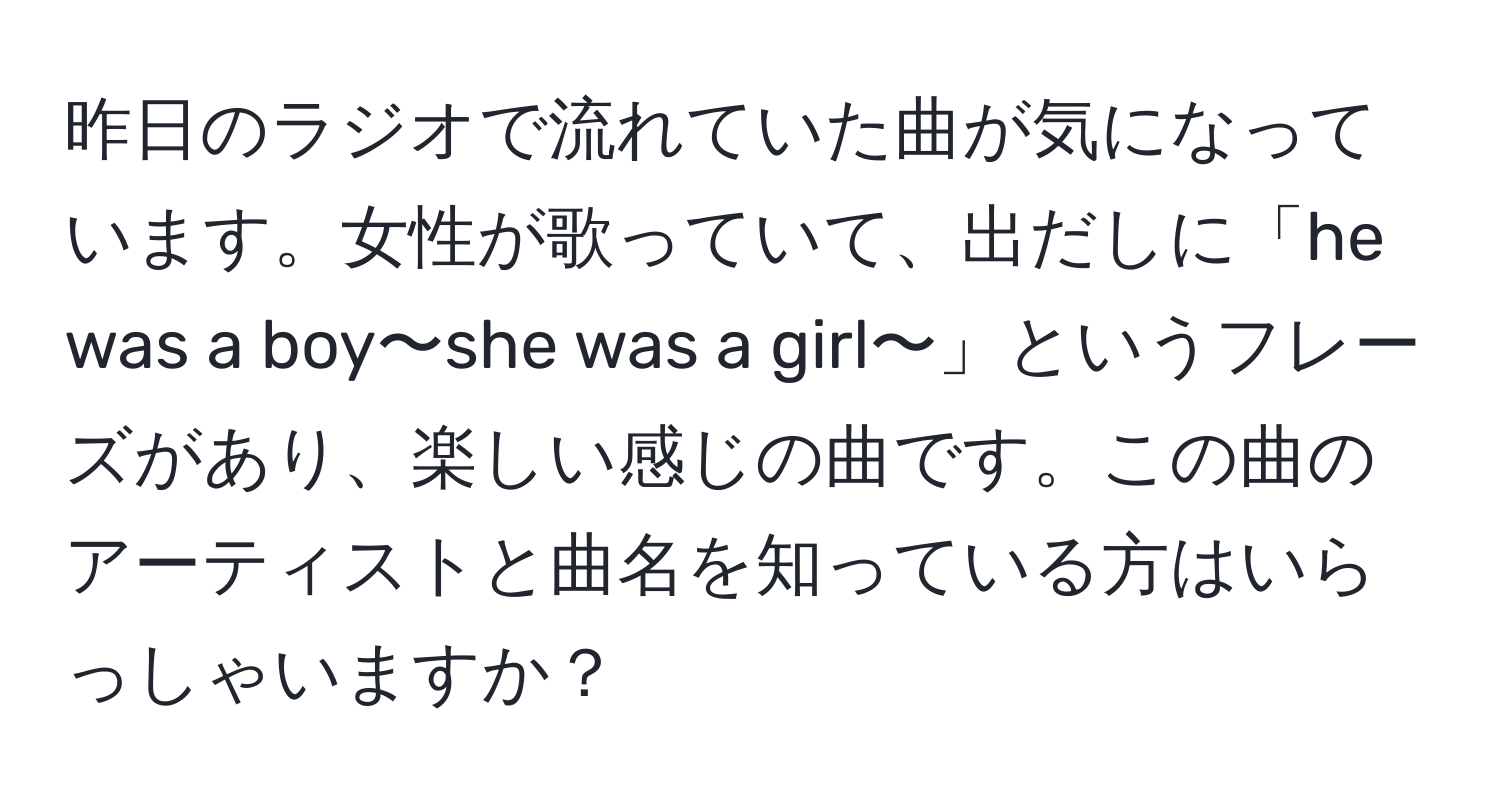 昨日のラジオで流れていた曲が気になっています。女性が歌っていて、出だしに「he was a boy〜she was a girl〜」というフレーズがあり、楽しい感じの曲です。この曲のアーティストと曲名を知っている方はいらっしゃいますか？