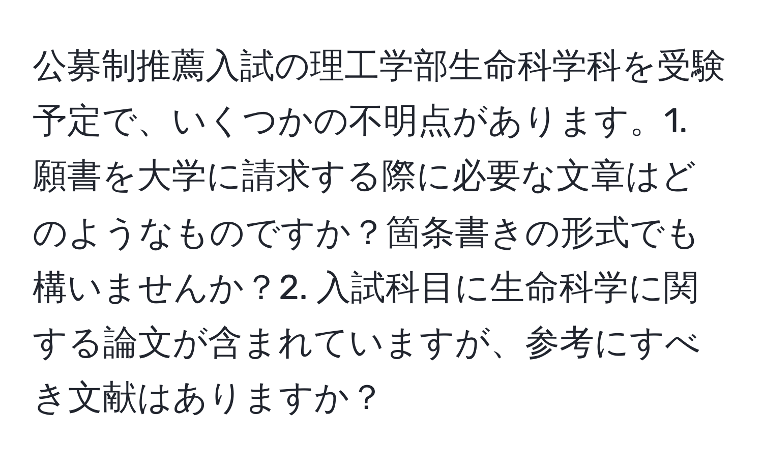 公募制推薦入試の理工学部生命科学科を受験予定で、いくつかの不明点があります。1. 願書を大学に請求する際に必要な文章はどのようなものですか？箇条書きの形式でも構いませんか？2. 入試科目に生命科学に関する論文が含まれていますが、参考にすべき文献はありますか？