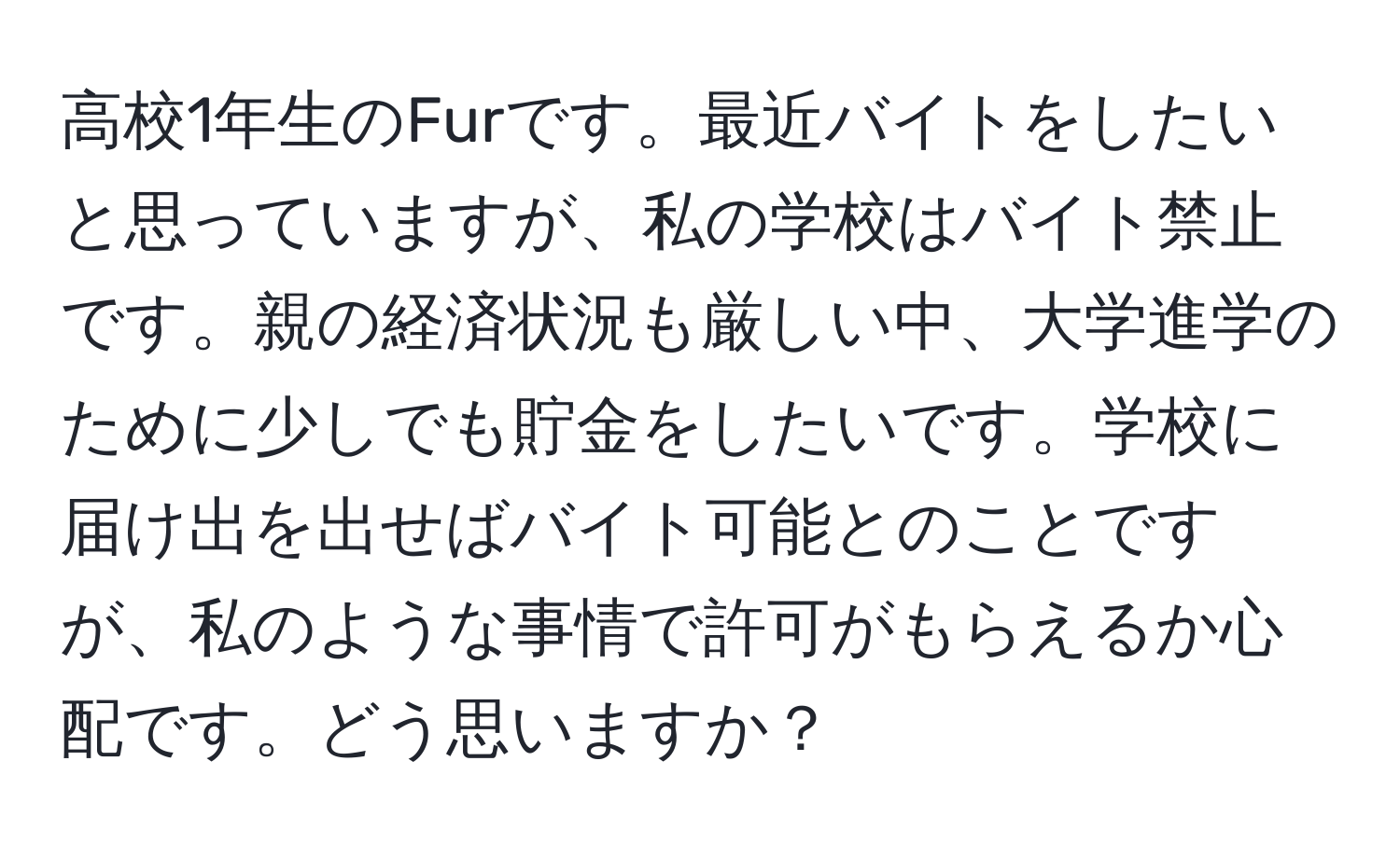 高校1年生のFurです。最近バイトをしたいと思っていますが、私の学校はバイト禁止です。親の経済状況も厳しい中、大学進学のために少しでも貯金をしたいです。学校に届け出を出せばバイト可能とのことですが、私のような事情で許可がもらえるか心配です。どう思いますか？