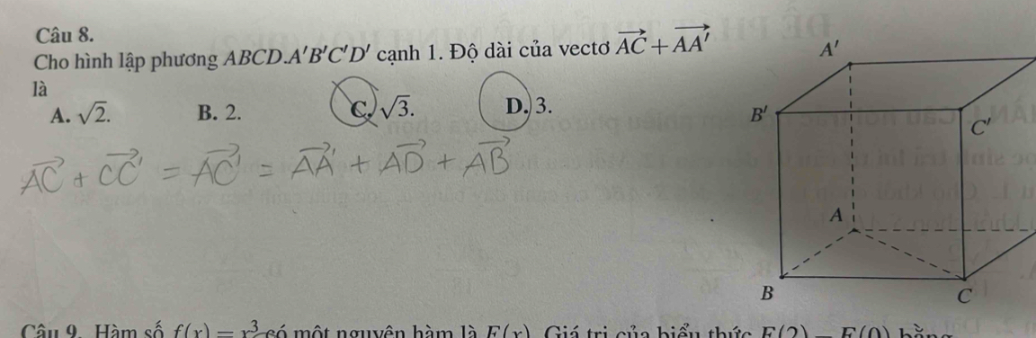 Cho hình lập phương ABCD. A'B'C'D' cạnh 1. Độ dài của vectơ vector AC+vector AA'
là
A. sqrt(2). B. 2. C sqrt(3). D. 3.
Câu 9. Hàm số f(x)=x^3 có một nguyên hàm là E(x) Giá trị của hiểu thức E(2)E(0)