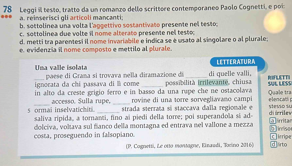 Leggi il testo, tratto da un romanzo dello scrittore contemporaneo Paolo Cognetti, e poi: 
a. reinserisci gli articoli mancanti; 
b. sottolinea una volta l’aggettivo sostantivato presente nel testo; 
c. sottolinea due volte il nome alterato presente nel testo; 
d. metti tra parentesi il nome invariabile e indica se è usato al singolare o al plurale; 
e. evidenzia il nome composto e mettilo al plurale. 
LETTERATURA 
Una valle isolata 
paese di Grana si trovava nella diramazione di di quelle valli, 
_ignorata da chi passava di lì come _possibilità irrilevante, chiusa RIFLETTI SUL LESS 
in alto da creste grigio ferro e in basso da una rupe che ne ostacolava Quale tra 
_ 
accesso. Sulla rupe, _rovine di una torre sorvegliavano campi elencati p 
5 ormai inselvatichiti. _strada sterrata si staccava dalla regionale e stesso su 
saliva ripida, a tornanti, fino ai piedi della torre; poi superandola si ad- di irrilev 
dolciva, voltava sul fianco della montagna ed entrava nel vallone a mezza a irritan b irriso 
costa, proseguendo in falsopiano. C irripe 
(P. Cognetti, Le otto montagne, Einaudi, Torino 2016) dirto