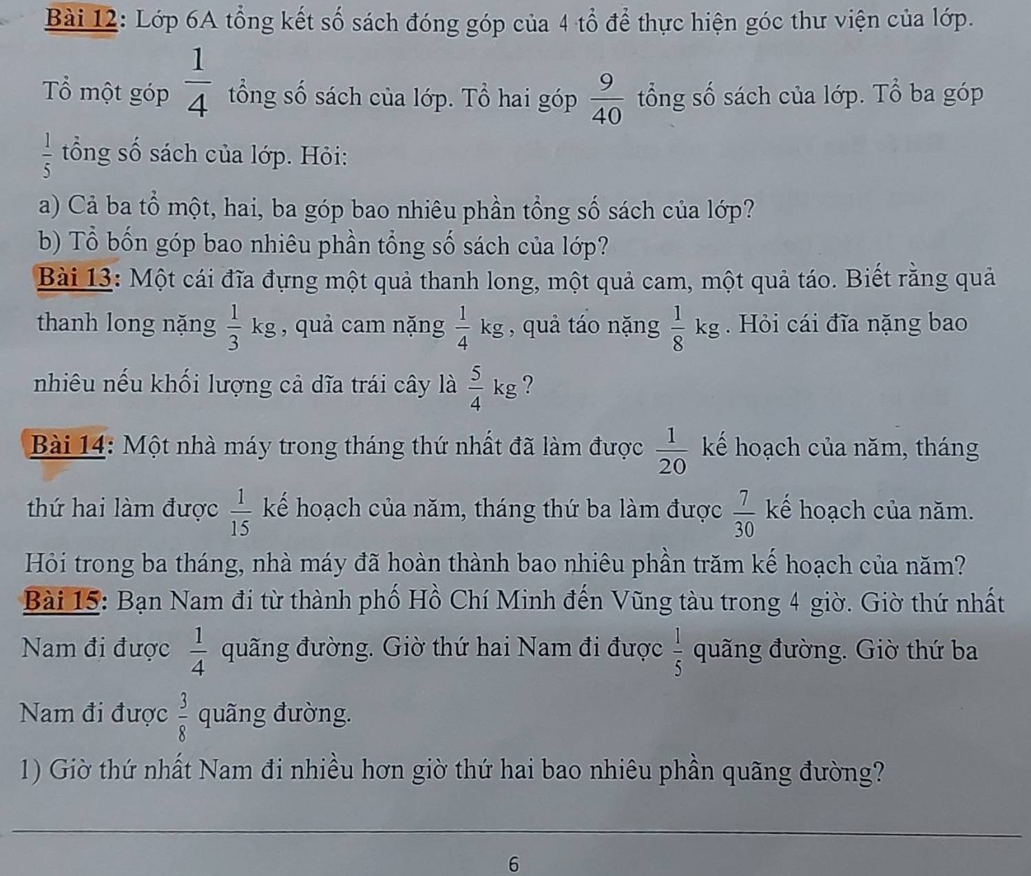 Lớp 6A tổng kết số sách đóng góp của 4 tổ để thực hiện góc thư viện của lớp.
Tổ một góp  1/4  ổng số sách của lớp. Tổ hai góp  9/40  tổng số sách của lớp. Tổ ba góp
 1/5  ổng số sách của lớp. Hỏi:
a) Cả ba tổ một, hai, ba góp bao nhiêu phần tổng số sách của lớp?
b) Tổ bốn góp bao nhiêu phần tổng số sách của lớp?
Bài 13: Một cái đĩa đựng một quả thanh long, một quả cam, một quả táo. Biết rằng quả
thanh long nặng  1/3 kg , quả cam nặng  1/4 kg , quả táo nặng  1/8 kg Hỏi cái đĩa nặng bao
nhiêu nếu khối lượng cả dĩa trái cây là  5/4 kg ?
Bài 14: Một nhà máy trong tháng thứ nhất đã làm được  1/20  kế hoạch của năm, tháng
thứ hai làm được  1/15  kể hoạch của năm, tháng thứ ba làm được  7/30  kế hoạch của năm.
Hỏi trong ba tháng, nhà máy đã hoàn thành bao nhiêu phần trăm kế hoạch của năm?
Bài 15: Bạn Nam đi từ thành phố Hồ Chí Minh đến Vũng tàu trong 4 giờ. Giờ thứ nhất
Nam đi được  1/4  quãng đường. Giờ thứ hai Nam đi được  1/5  quãng đường. Giờ thứ ba
Nam đi được  3/8  quãng đường.
1) Giờ thứ nhất Nam đi nhiều hơn giờ thứ hai bao nhiêu phần quãng đường?
6