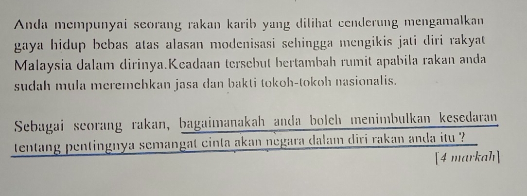 Anda mempunyai seorang rakan karib yang dilihat cenderung mengamalkan 
gaya hidup bebas atas alasan modenisasi sehingga mengikis jati diri rakyat 
Malaysia dalam dirinya.Keadaan tersebut bertambah rumit apabila rakan anda 
sudah mula meremehkan jasa dan bakti tokoh-tokoh nasionalis. 
Sebagai seorang rakan, bagaimanakah anda boleh menimbulkan kesedaran 
tentang pentingnya semangat cinta akan negara dalam diri rakan anda itu 
[4 markah]