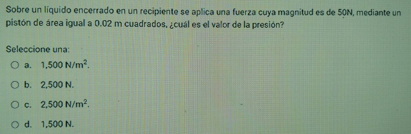 Sobre un líquido encerrado en un recipiente se aplica una fuerza cuya magnitud es de 50N, mediante un
pistón de área igual a 0.02 m cuadrados, ¿cuál es el valor de la presión?
Seleccione una:
a. 1,500N/m^2.
b. 2,500 N.
C. 2,500N/m^2.
d. 1,500 N.