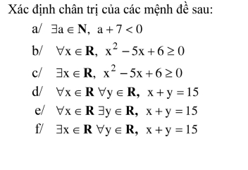 Xác định chân trị của các mệnh đề sau: 
a/ exists a∈ N, a+7<0</tex> 
b/ forall x∈ R, x^2-5x+6≥ 0
c/ exists x∈ R, x^2-5x+6≥ 0
d/ forall x∈ Rforall y∈ R, x+y=15
e/ forall x∈ Rexists y∈ R, x+y=15
f/ exists x∈ Rforall y∈ R, x+y=15