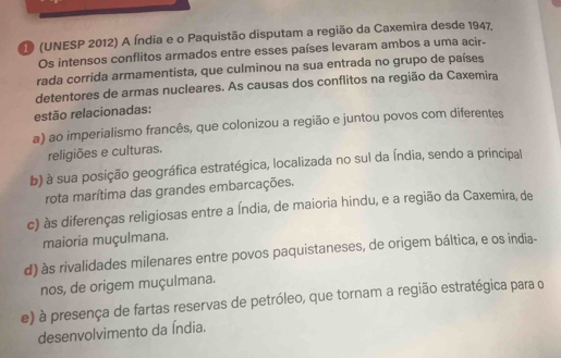 (UNESP 2012) A Índia e o Paquistão disputam a região da Caxemira desde 1947.
Os intensos conflitos armados entre esses países levaram ambos a uma acir-
rada corrida armamentista, que culminou na sua entrada no grupo de países
detentores de armas nucleares. As causas dos conflitos na região da Caxemira
estão relacionadas:
a) ao imperialismo francês, que colonizou a região e juntou povos com diferentes
religiões e culturas.
b) à sua posição geográfica estratégica, localizada no sul da Índia, sendo a principal
rota marítima das grandes embarcações.
c) às diferenças religiosas entre a Índia, de maioria hindu, e a região da Caxemira, de
maioria muçulmana.
d) às rivalidades milenares entre povos paquistaneses, de origem báltica, e os india-
nos, de origem muçulmana.
e) à presença de fartas reservas de petróleo, que tornam a região estratégica para o
desenvolvimento da Índia.