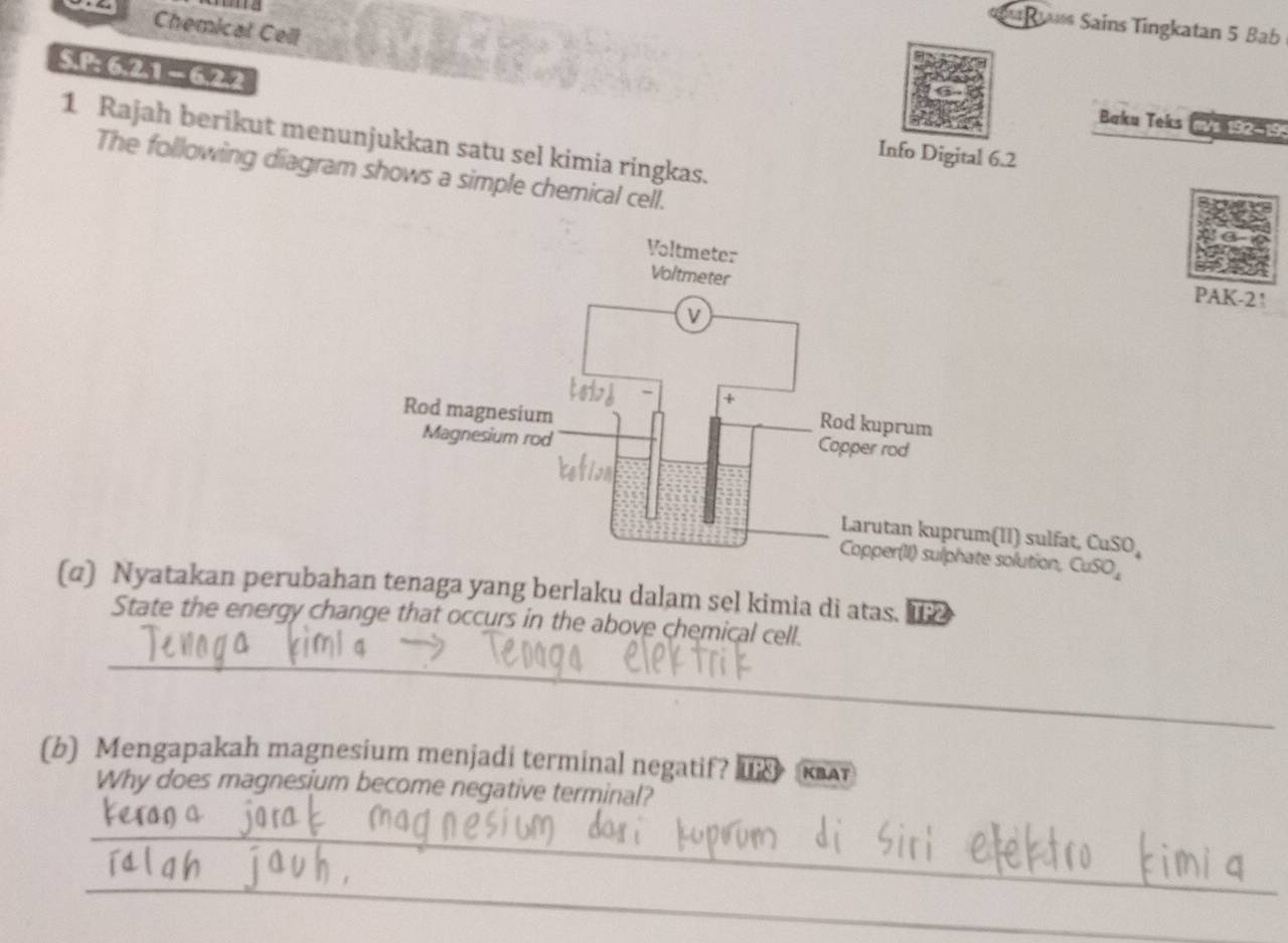 =R Sains Tingkatan 5 Bab 
Chemical Cell
5 621 =622
Baku Teks m 192-19 
1 Rajah berikut menunjukkan satu sel kimia ringkas. 
Info Digital 6.2 
The following diagram shows a simple chemical cell. 
PAK-2! 
(II) sulfat, Cu SO 
e solution, CuSO_4
(α) Nyatakan perubahan tenaga yang berlaku dalam sel kimia di atas. [2 
State the energy change that occurs in the above chemical cell. 
_ 
(b) Mengapakah magnesium menjadi terminal negatif? Ika 
Why does magnesium become negative terminal? 
_ 
_