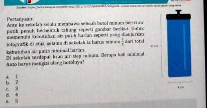 wesk konwawal-air-pssl-sntss-gin|a-vang schut
Pertanyaan:
Anto ke sekolah selalu membawa sebuah botol minum berisi air
putih penuh berbentuk tabung seperti gambar berikut. Untuk
memenuhi kebutuhan air putih harian seperti yang dianjurkan
infografik di atas, selama di sekolah ia harus minum  2/3  dari total 21cm
kebutuhan air putih minimal harian.
Di sekolah terdapat kran air siap minum. Berapa kali minimal
Anto harus mengisi ulang botolnya?
a. 1
b. 2
c. 3
6cm
d. 4
e. 5