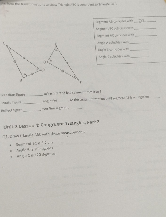 Perform the transformations to show Triangle ABC is congruent to Triangle DEF. 
Segment AB coincides with_ 
Segment BC coincides with_ 
Segment AC coincides with_ 
Angle A coincides with_ 
Angle B coincides with_ 
Angle C coincides with_ 
Translate figure_ using directed line segment from B to E
Rotate figure _using point _as the center of rotation until segment AB is on segment_ 
Reflect figure _over line segment_ 
Unit 2 Lesson 4: Congruent Triangles, Part 2 
Q1. Draw triangle ABC with these measurements 
Segment BC is 3.7 cm
Angle B is 20 degrees
Angle C is 120 degrees