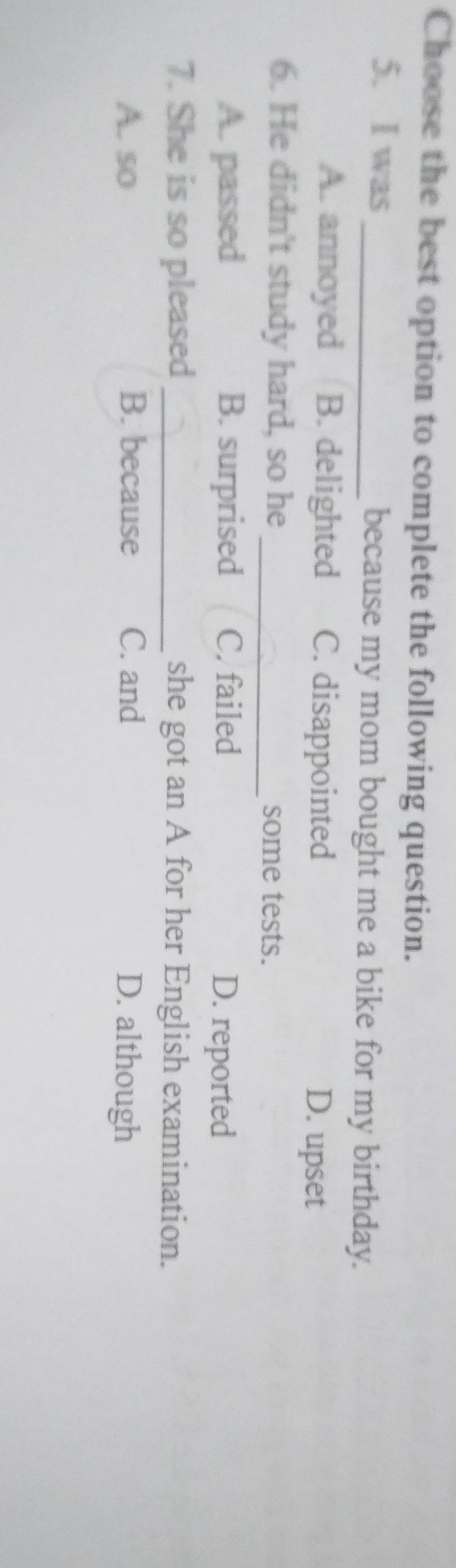 Choose the best option to complete the following question.
5. I was_ because my mom bought me a bike for my birthday.
A. annoyed B. delighted C. disappointed D. upset
6. He didn't study hard, so he _some tests.
A. passed B. surprised C. failed D. reported
7. She is so pleased_ she got an A for her English examination.
A. so B. because C. and D. although