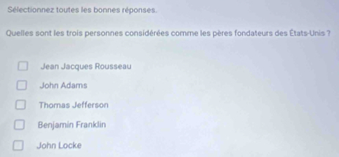 Sélectionnez toutes les bonnes réponses.
Quelles sont les trois personnes considérées comme les pères fondateurs des États-Unis ?
Jean Jacques Rousseau
John Adams
Thomas Jefferson
Benjamin Franklin
John Locke