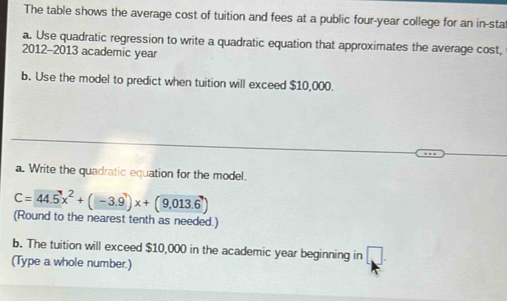 The table shows the average cost of tuition and fees at a public four-year college for an in-stat 
a. Use quadratic regression to write a quadratic equation that approximates the average cost, 
2012-2013 academic year 
b. Use the model to predict when tuition will exceed $10,000. 
a. Write the quadratic equation for the model.
C=44.5x^2+(-3.9)x+(9,013.6)
(Round to the nearest tenth as needed.) 
b. The tuition will exceed $10,000 in the academic year beginning in 1
(Type a whole number.)