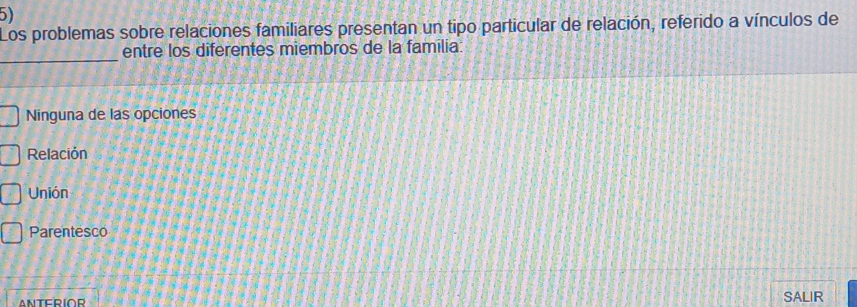 Los problemas sobre relaciones familiares presentan un tipo particular de relación, referido a vínculos de
_
entre los diferentes miembros de la familia:
Ninguna de las opciones
Relación 
Unión
Parentesco
ANTERIOR
SALIR