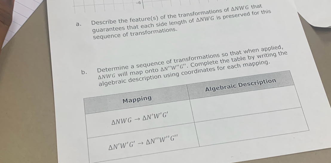 Describe the feature(s) of the transformations of △ NWG that 
guarantees that each side length of △ NWG is preserved for this 
sequence of transformations. 
b. Determine a sequence of transformations so that when applied, . Complete the table by writing the
△ NWG will map onto △ N''W''G''
algebraic description using coordinates for each mapping. 
Algebraic Description 
Mapping
△ NWGto △ N'W'G'
△ N'W'G'to △ N''W''G''