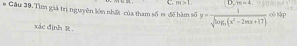 ∈R. C. m>1. D. m=4
# Câu 39. Tìm giá trị nguyên lớn nhất của tham số m để hàm số y=frac 1sqrt(log _3)(x^2-2mx+17) có tập
xác định R.