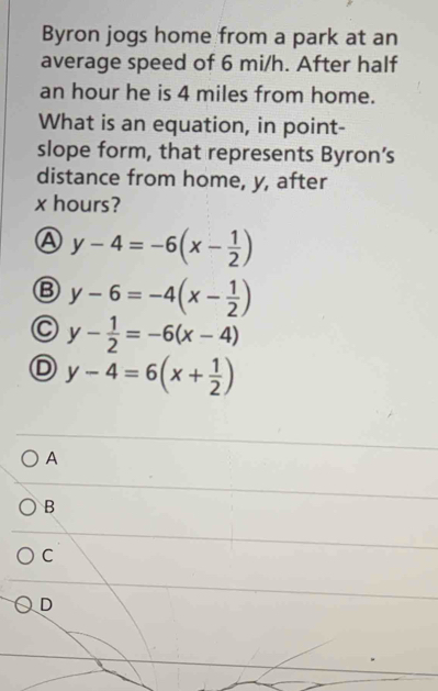 Byron jogs home from a park at an
average speed of 6 mi/h. After half
an hour he is 4 miles from home.
What is an equation, in point-
slope form, that represents Byron’s
distance from home, y, after
x hours?
A y-4=-6(x- 1/2 )
B y-6=-4(x- 1/2 )
C y- 1/2 =-6(x-4)
D y-4=6(x+ 1/2 )
A
B
C
D