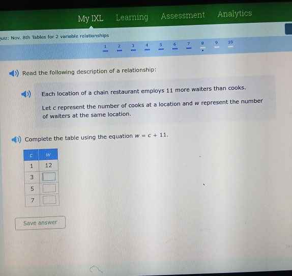 My IXL Learning Assessment Analytics 
Quiz: Nov. 8th Tables for 2 variable relationships
2 3 4 5 6 7 8 9 10

Read the following description of a relationship: 
Each location of a chain restaurant employs 11 more waiters than cooks. 
Let c represent the number of cooks at a location and w represent the number 
of waiters at the same location. 
Complete the table using the equation w=c+11. 
Save answer 
Sid