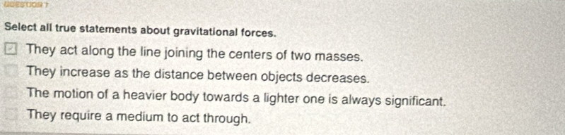 Select all true statements about gravitational forces.
They act along the line joining the centers of two masses.
They increase as the distance between objects decreases.
The motion of a heavier body towards a lighter one is always significant.
They require a medium to act through.