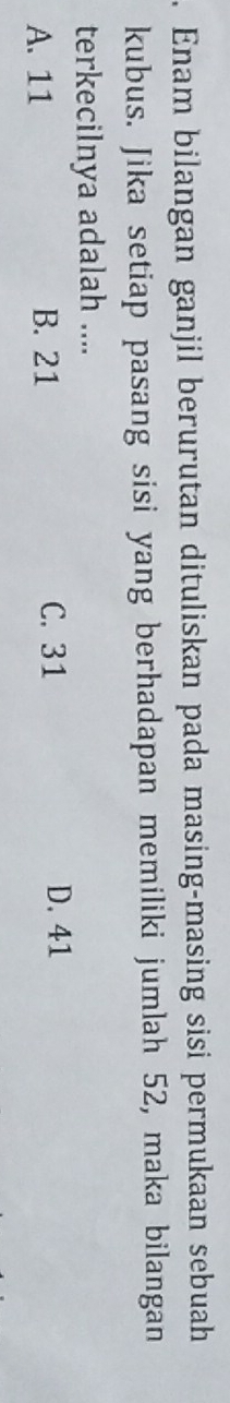 Enam bilangan ganjil berurutan dituliskan pada masing-masing sisi permukaan sebuah
kubus. Jika setiap pasang sisi yang berhadapan memiliki jumlah 52, maka bilangan
terkecilnya adalah ....
A. 11 B. 21 C. 31
D. 41