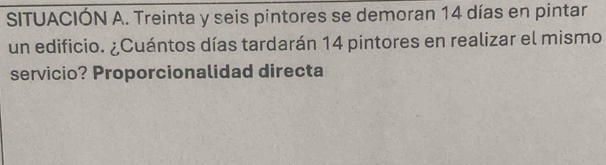 SITUACIÓN A. Treinta y seis pintores se demoran 14 días en pintar 
un edificio. ¿Cuántos días tardarán 14 pintores en realizar el mismo 
servicio? Proporcionalidad directa