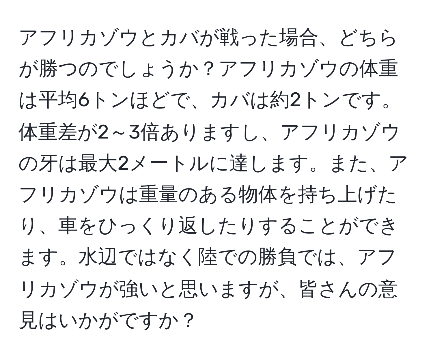 アフリカゾウとカバが戦った場合、どちらが勝つのでしょうか？アフリカゾウの体重は平均6トンほどで、カバは約2トンです。体重差が2～3倍ありますし、アフリカゾウの牙は最大2メートルに達します。また、アフリカゾウは重量のある物体を持ち上げたり、車をひっくり返したりすることができます。水辺ではなく陸での勝負では、アフリカゾウが強いと思いますが、皆さんの意見はいかがですか？