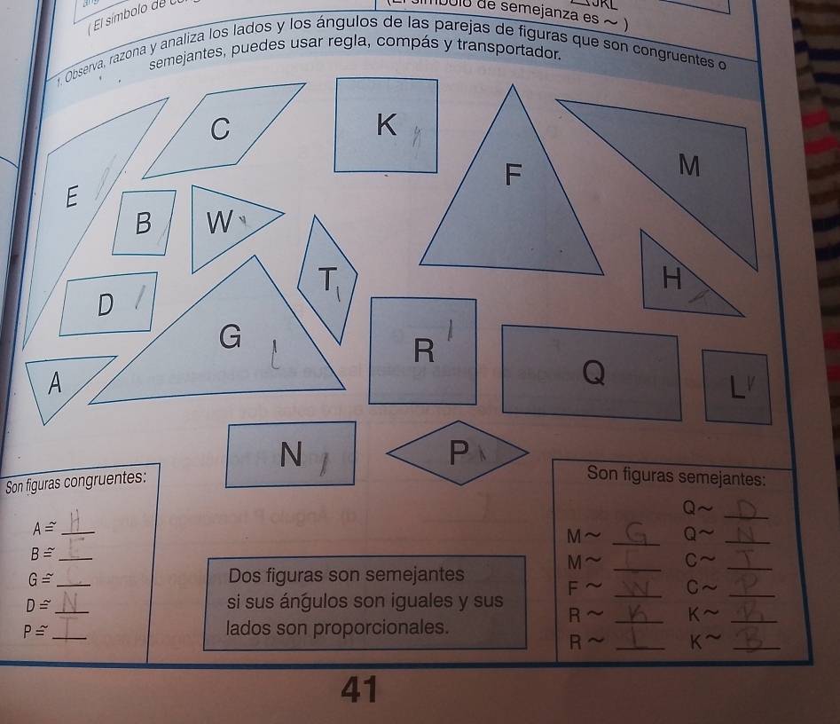 1' 
El símbolo de U 
imboió de semejanza es ~ ) 
semejantes, puedes usar regla, compás y transportador. 
. Observa, razona y analiza los lados y los ángulos de las parejas de figuras que son congruentes o
C
K
F
E
B W
D
T_1
G
R
A
Q
N 
Son figuras congruentes: P
Son figuras semejantes:
Q
_ 
_ 
_
A≌ _
M
Q 
_ B≌
M
_ 
C 
_ G≌
Dos figuras son semejantes 
_
F
_ 
C 
_
D≌ _ si sus ángulos son iguales y sus R_
K
_ 
_ 
_
P≌ _ lados son proporcionales.
R
K^(sim)
41
