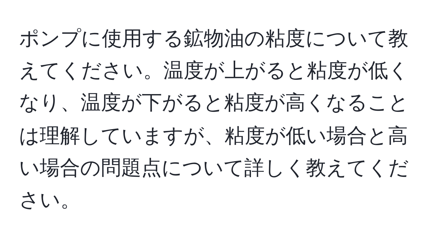 ポンプに使用する鉱物油の粘度について教えてください。温度が上がると粘度が低くなり、温度が下がると粘度が高くなることは理解していますが、粘度が低い場合と高い場合の問題点について詳しく教えてください。