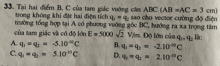 Tại hai điểm B, C của tam giác vuông cân ABC(AB=AC=3cm)
trong không khí đặt hai điện tích q_1=q_2 sao cho vector cường độ điện
trường tổng hợp tại A có phương vuông góc BC, hướng ra xa trọng tâm
của tam giác và có độ lớn E=5000sqrt(2)V/m. Độ lớn của q_1, q_2 là:
A. q_1=q_2=-5.10^(-10)C B. q_1=q_2=-2.10^(-10)C
C. q_1=q_2=5.10^(-10)C D. q_1=q_2=2.10^(-10)C