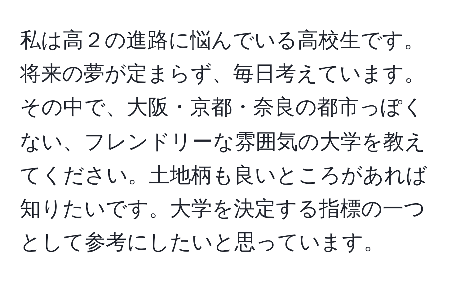 私は高２の進路に悩んでいる高校生です。将来の夢が定まらず、毎日考えています。その中で、大阪・京都・奈良の都市っぽくない、フレンドリーな雰囲気の大学を教えてください。土地柄も良いところがあれば知りたいです。大学を決定する指標の一つとして参考にしたいと思っています。