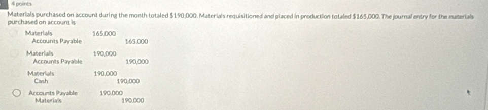 Materials purchased on account during the month totaled $190,000. Materials requisitioned and placed in production totaled $165,000. The journal entry for the materials 
purchased on account is 
Materlals 165,000
Accounts Payable 165.000
Materials 190,000
Accounts Payable 190,000
Materials 190,000
Cash 190,000
Accounts Payable 190.000
Materials 190.000