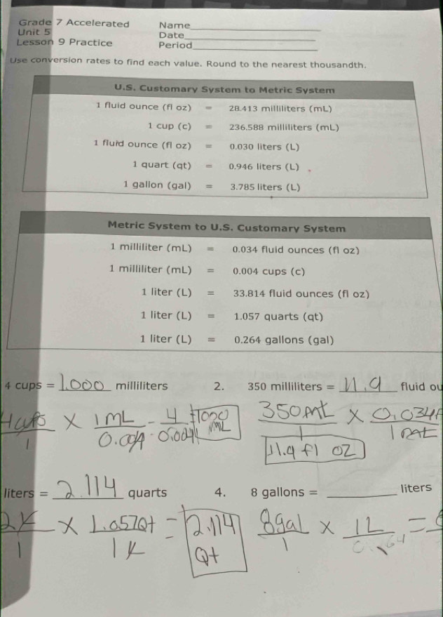 Grade 7 Accelerated
_
Unit 5 Name Date_
Lesson 9 Practice Period
_
Use conversion rates to find each value. Round to the nearest thousandth.
4cups= _milliliters 2. 350milliliters= _fluid ou
_
liters= _quarts 4. 8gallons= _liters