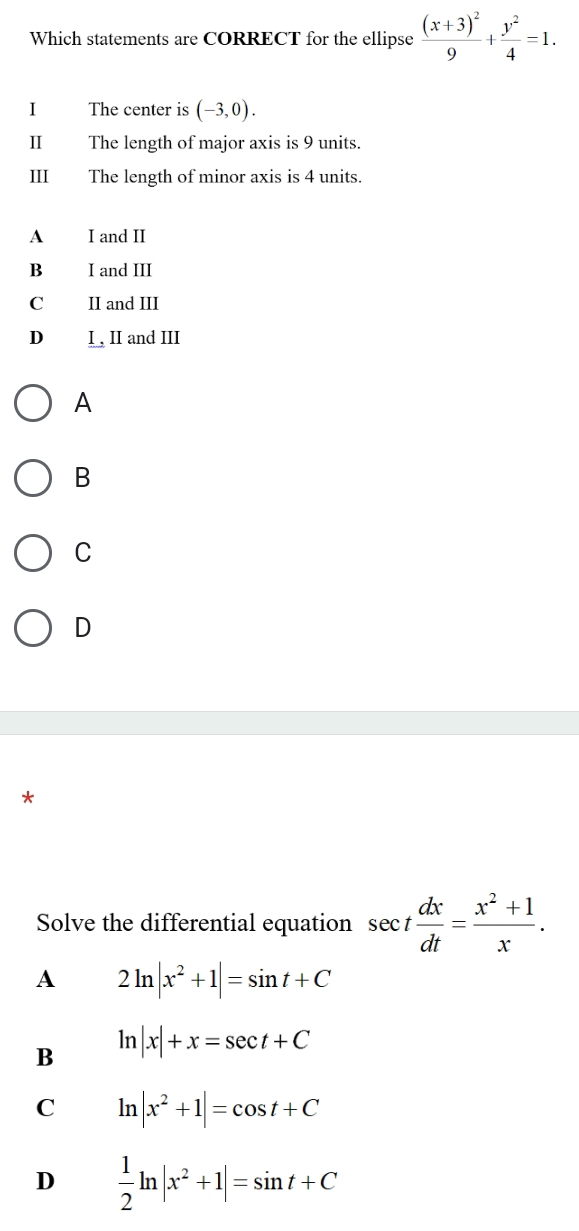 Which statements are CORRECT for the ellipse frac (x+3)^29+ y^2/4 =1. 
I The center is (-3,0). 
II The length of major axis is 9 units.
III The length of minor axis is 4 units.
A I and II
B₹ I and III
C II and III
D I , II and III
A
B
C
D
*
Solve the differential equation sec t dx/dt = (x^2+1)/x .
A 2ln |x^2+1|=sin t+C
B ln |x|+x=sec t+C
C ln |x^2+1|=cos t+C
D  1/2 ln |x^2+1|=sin t+C