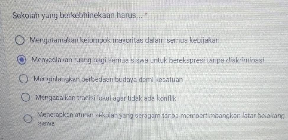 Sekolah yang berkebhinekaan harus... *
Mengutamakan kelompok mayoritas dalam semua kebijakan
Menyediakan ruang bagi semua siswa untuk berekspresi tanpa diskriminasi
Menghilangkan perbedaan budaya demi kesatuan
Mengabaikan tradisi lokal agar tidak ada konflik
Menerapkan aturan sekolah yang seragam tanpa mempertimbangkan latar belakang
siswa