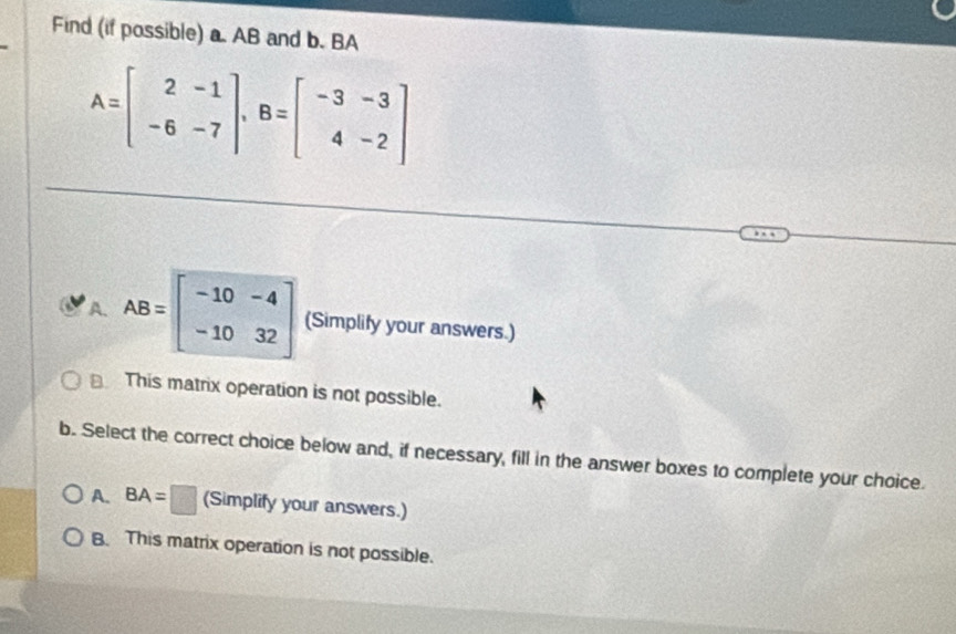 Find (if possible) a. AB and b. BA
A=beginbmatrix 2&-1 -6&-7endbmatrix , B=beginbmatrix -3&-3 4&-2endbmatrix
A. AB=beginbmatrix -10&-4 -10&32endbmatrix (Simplify your answers.)
This matrix operation is not possible.
b. Select the correct choice below and, if necessary, fill in the answer boxes to complete your choice.
A. BA=□ (Simplify your answers.)
B. This matrix operation is not possible.