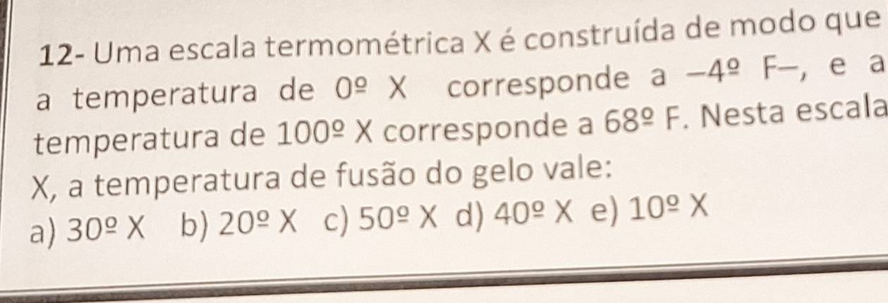 12- Uma escala termométrica X é construída de modo que
a temperatura de 0^(_ circ) X corresponde a-4^(_ o)F- , e a
temperatura de 100^(_ circ)X corresponde a 68°F. Nesta escala
X, a temperatura de fusão do gelo vale:
a) 30^(_ o)X b) 20^(_ o)X c) 50^(_ circ)X d) 40^(_ o)X e) 10^(_ circ)X