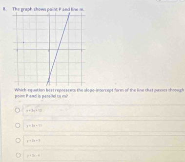 The graph shows point P and line m.
Which equation best represents the slope-intercept form of the line that passes through
point P and is parallel to m?
y=3x+13
y=3x+11
y=3x+5
y=2x-4