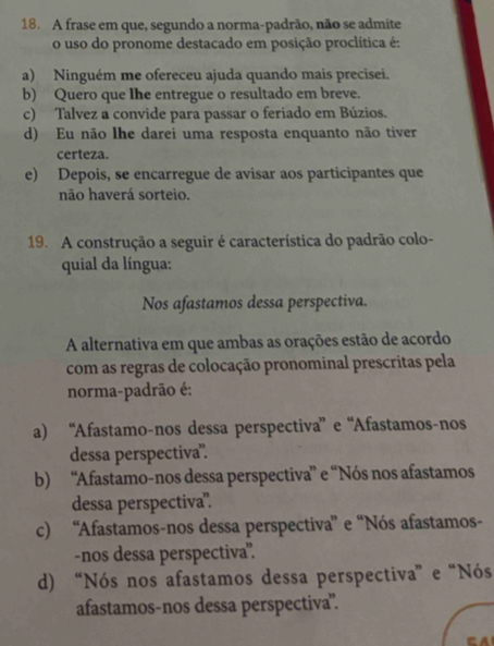 A frase em que, segundo a norma-padrão, não se admite
o uso do pronome destacado em posição proclítica é:
a) Ninguém me ofereceu ajuda quando mais precisei.
b) Quero que Ihe entregue o resultado em breve.
c) Talvez a convide para passar o feriado em Búzios.
d) Eu não lhe darei uma resposta enquanto não tiver
certeza.
e) Depois, se encarregue de avisar aos participantes que
não haverá sorteio.
19. A construção a seguir é característica do padrão colo-
quial da língua:
Nos afastamos dessa perspectiva.
A alternativa em que ambas as orações estão de acordo
com as regras de colocação pronominal prescritas pela
norma-padrão é:
a) “Afastamo-nos dessa perspectiva” e “Afastamos-nos
dessa perspectiva".
b) “Afastamo-nos dessa perspectiva” e “Nós nos afastamos
dessa perspectiva”.
c) “Afastamos-nos dessa perspectiva” e “Nós afastamos-
-nos dessa perspectiva'.
d) “Nós nos afastamos dessa perspectiva” e “Nós
afastamos-nos dessa perspectiva".