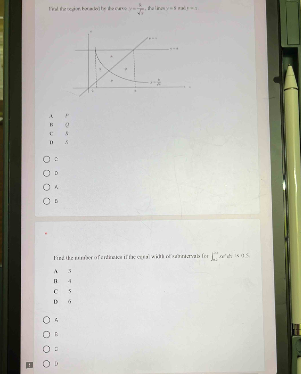 Find the region bounded by the curve y= 8/sqrt(x)  , the lines y=8 and y=x.
A P
B Q
C R
D s
C
D
A
B
Find the number of ordinates if the equal width of subintervals for ∈t _(0.2)^(2.2)xe^xdx is 0.5.
A 3
B 4
C 5
D 6
A
B
C
! D