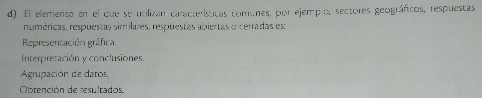 El elemento en el que se utilizan características comunes, por ejemplo, sectores geográficos, respuestas
numéricas, respuestas similares, respuestas abiertas o cerradas es:
Representación gráfica.
Interpretación y conclusiones.
Agrupación de datos.
Obtención de resultados.