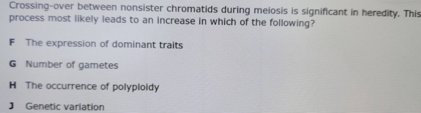 Crossing-over between nonsister chromatids during meiosis is significant in heredity. This
process most likely leads to an increase in which of the following?
F The expression of dominant traits
G Number of gametes
H The occurrence of polyploidy
J Genetic variation