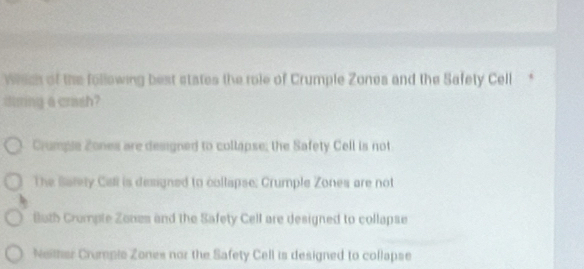 which of the following best states the role of Crumple Zones and the Safety Cell *
during a crash?
Crumpie Zones are designed to collapse; the Safety Cell is not
The Sarety Call is designed to collapse: Crumple Zones are not
Buth Cromple Zones and the Safety Cell are designed to collapse
Neither Crumpic Zones nor the Safety Cell is designed to collapse